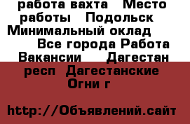 работа.вахта › Место работы ­ Подольск › Минимальный оклад ­ 36 000 - Все города Работа » Вакансии   . Дагестан респ.,Дагестанские Огни г.